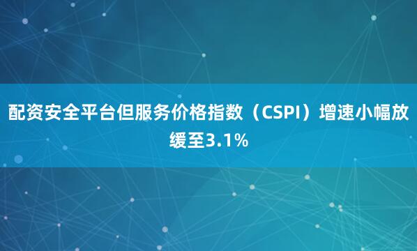 配资安全平台但服务价格指数（CSPI）增速小幅放缓至3.1%