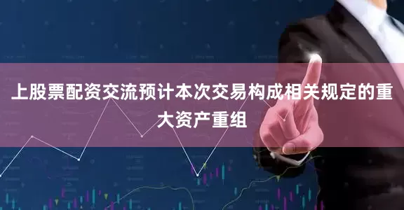 上股票配资交流预计本次交易构成相关规定的重大资产重组