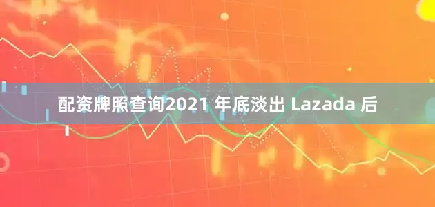 配资牌照查询2021 年底淡出 Lazada 后