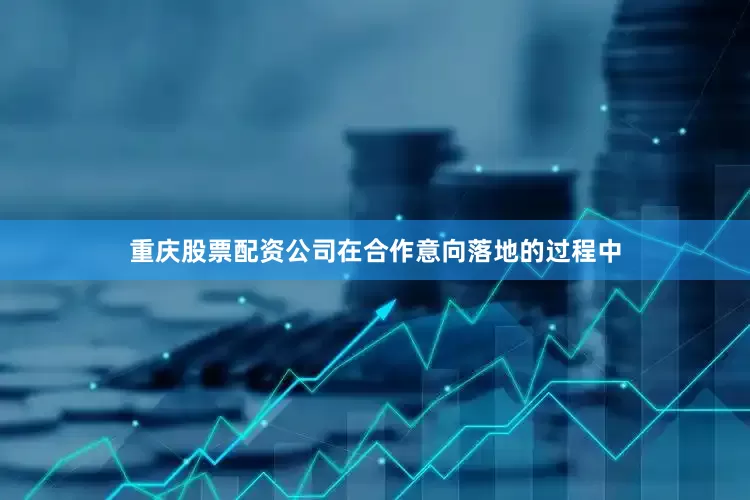 重庆股票配资公司在合作意向落地的过程中