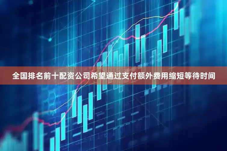 全国排名前十配资公司希望通过支付额外费用缩短等待时间