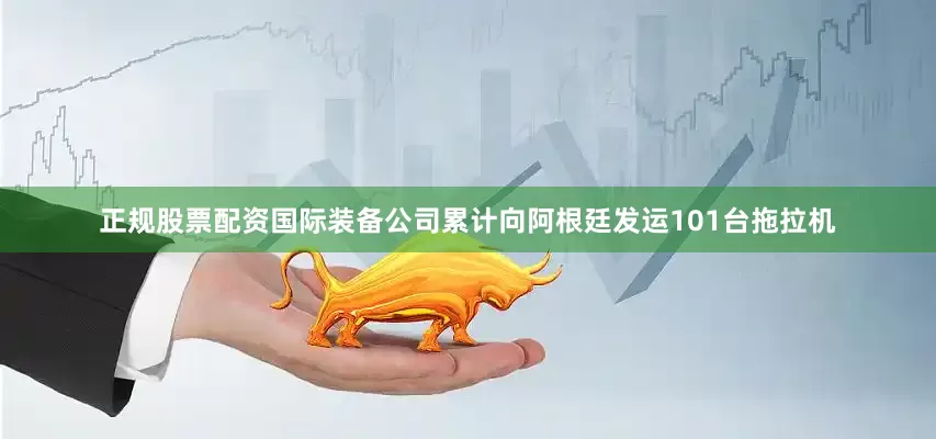 正规股票配资国际装备公司累计向阿根廷发运101台拖拉机