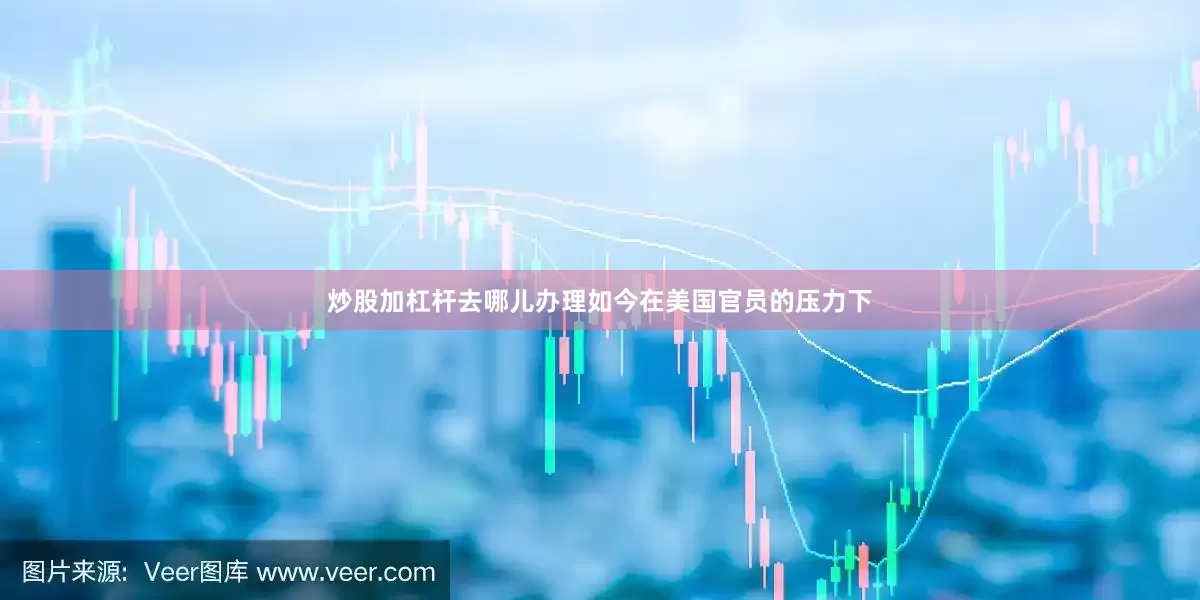 炒股加杠杆去哪儿办理如今在美国官员的压力下
