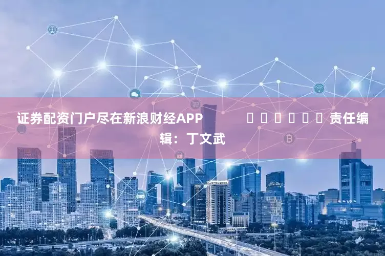 证券配资门户尽在新浪财经APP            						责任编辑：丁文武