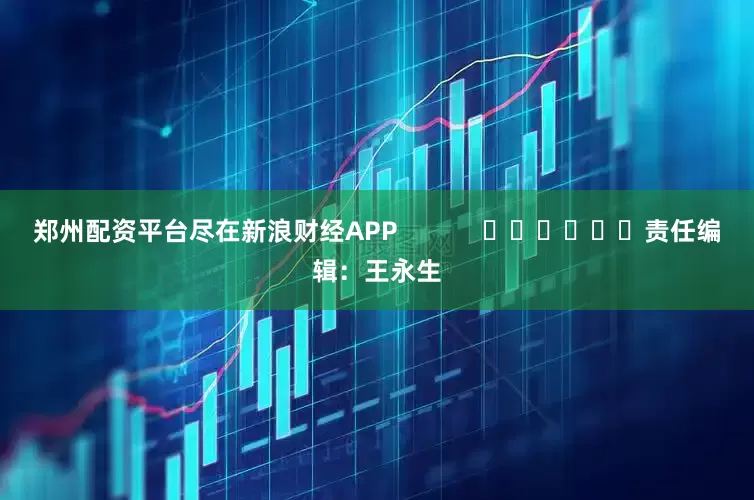 郑州配资平台尽在新浪财经APP            						责任编辑：王永生