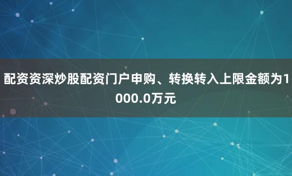 配资资深炒股配资门户申购、转换转入上限金额为1000.0万元